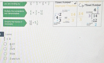 you are dividing by overline  1/5 /  π /3 =frac 5* frac 2 Mixed Nunber
and denominatons Multiply the numenators  4/5 *  3/2 = 12/10  4 2/3 = z^(frac 14)3  14/3  beginarrayr _ beginarrayr 4 2/3  3encloselongdiv 14endarray =beginarrayr 1beginarrayr _ beginarrayr 4 2/3  -12 hline endarray endarray 
1, 
S mplify the fraction if  12/10 =1 1/5 
fecessefy
1 1 point
 8/p / 3
8/27
24/9
9/24
2 and 1/4