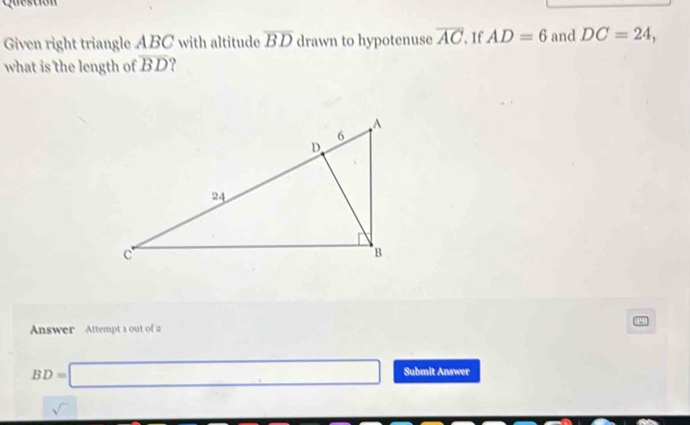 Questión 
Given right triangle ABC with altitude overline BD drawn to hypotenuse overline AC. If AD=6 and DC=24, 
what is the length of overline BD ? 
Answer Attempt 1 out of 2
BD=□ Submit Answer 
sqrt() ... □  □  ∴ △ ADC=∠ DB+∠ ADB=90°