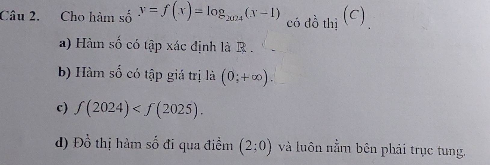 Cho hàm số y=f(x)=log _2024(x-1) có đồ thị (C) 
a) Hàm số có tập xác định là R. 
b) Hàm số có tập giá trị là (0;+∈fty ). 
c) f(2024) . 
d) Đồ thị hàm số đi qua điểm (2;0) và luôn nằm bên phải trục tung.