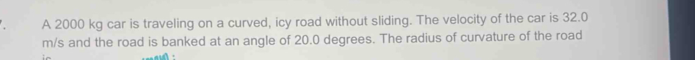 A 2000 kg car is traveling on a curved, icy road without sliding. The velocity of the car is 32.0
m/s and the road is banked at an angle of 20.0 degrees. The radius of curvature of the road