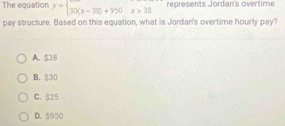 The equation y=beginarrayl 30(x-38)+950x>38endarray. represents Jordan's overtime
pay structure. Based on this equation, what is Jordan's overtime hourly pay?
A. $38
B. $30
C. $25
D. $950