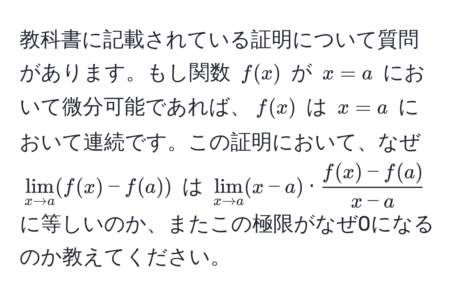 教科書に記載されている証明について質問があります。もし関数 (f(x)) が (x=a) において微分可能であれば、(f(x)) は (x=a) において連続です。この証明において、なぜ (lim_x to a (f(x) - f(a))) は (lim_x to a (x - a) ·  (f(x) - f(a))/x - a ) に等しいのか、またこの極限がなぜ0になるのか教えてください。