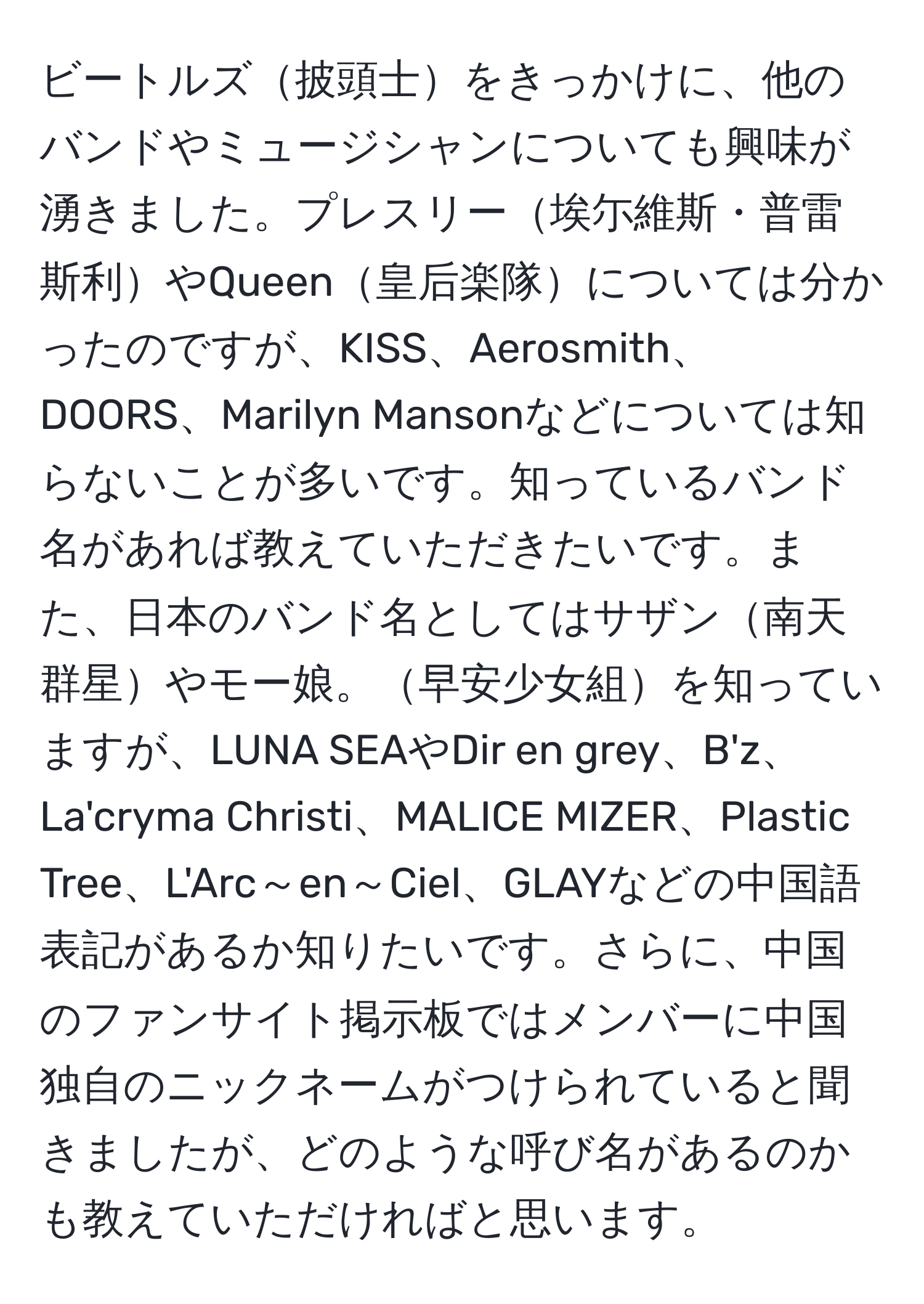 ビートルズ披頭士をきっかけに、他のバンドやミュージシャンについても興味が湧きました。プレスリー埃尓維斯・普雷斯利やQueen皇后楽隊については分かったのですが、KISS、Aerosmith、DOORS、Marilyn Mansonなどについては知らないことが多いです。知っているバンド名があれば教えていただきたいです。また、日本のバンド名としてはサザン南天群星やモー娘。早安少女組を知っていますが、LUNA SEAやDir en grey、B'z、La'cryma Christi、MALICE MIZER、Plastic Tree、L'Arc～en～Ciel、GLAYなどの中国語表記があるか知りたいです。さらに、中国のファンサイト掲示板ではメンバーに中国独自のニックネームがつけられていると聞きましたが、どのような呼び名があるのかも教えていただければと思います。