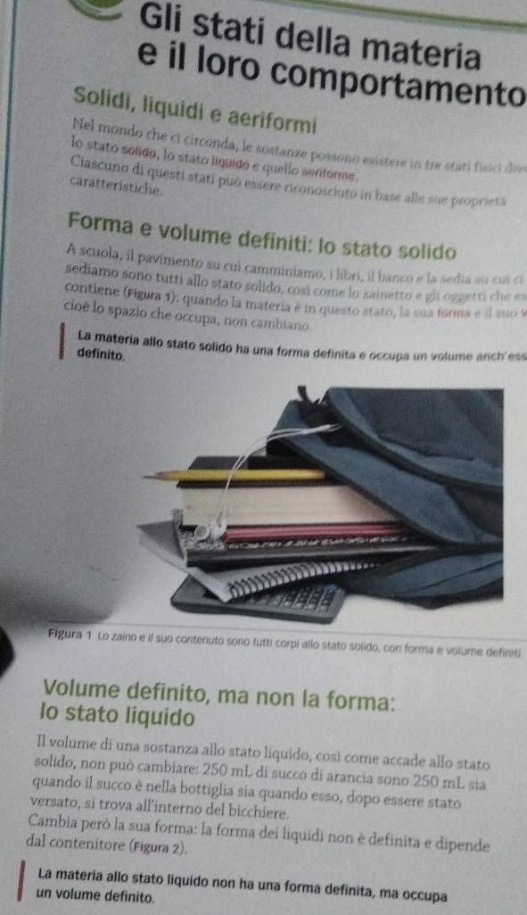 Gli stati della materia 
e il loro comportamento 
Solidi, liquidi e aeriformi 
Nel mondo che ci circonda, le sostanze possono esistere in tre statí fisici dive 
lo stato solido, lo stato líquido e quello aerforme. 
Ciascuno di questi stati puó essere riconosciuto in base alle sue proprieta 
caratteristiche. 
Forma e volume definiti: lo stato solido 
A scuola, il pavimento su cui camminiamo, i libri, il banco e la sedia su cui cí 
sediamo sono tutti allo stato solido, cosi come lo zainetto e gii oggetti che es 
contiene (Figura 1): quando la materia é in questo stato, la sua forma e il suo 9 
cioè lo spazio che occupa, non cambiano. 
La materia allo stato solido ha una forma definita e occupa un volume anch'ess 
definito. 
Figura 1 Lo zaino e il suo contenuto sono tutti corpi allo stato solido, con forma e volume definiti 
Volume definito, ma non la forma: 
Io stato liquido 
Il volume di una sostanza allo stato liquido, così come accade allo stato 
solido, non può cambiare: 250 mL di succo di arancia sono 250 mL sia 
quando il succo è nella bottiglia sia quando esso, dopo essere stato 
versato, si trova all’interno del bicchiere. 
Cambia però la sua forma: la forma dei liquidi non è definita e dipende 
dal contenitore (Figura 2). 
La matería allo stato liquido non ha una forma definita, ma occupa 
un volume defínito.