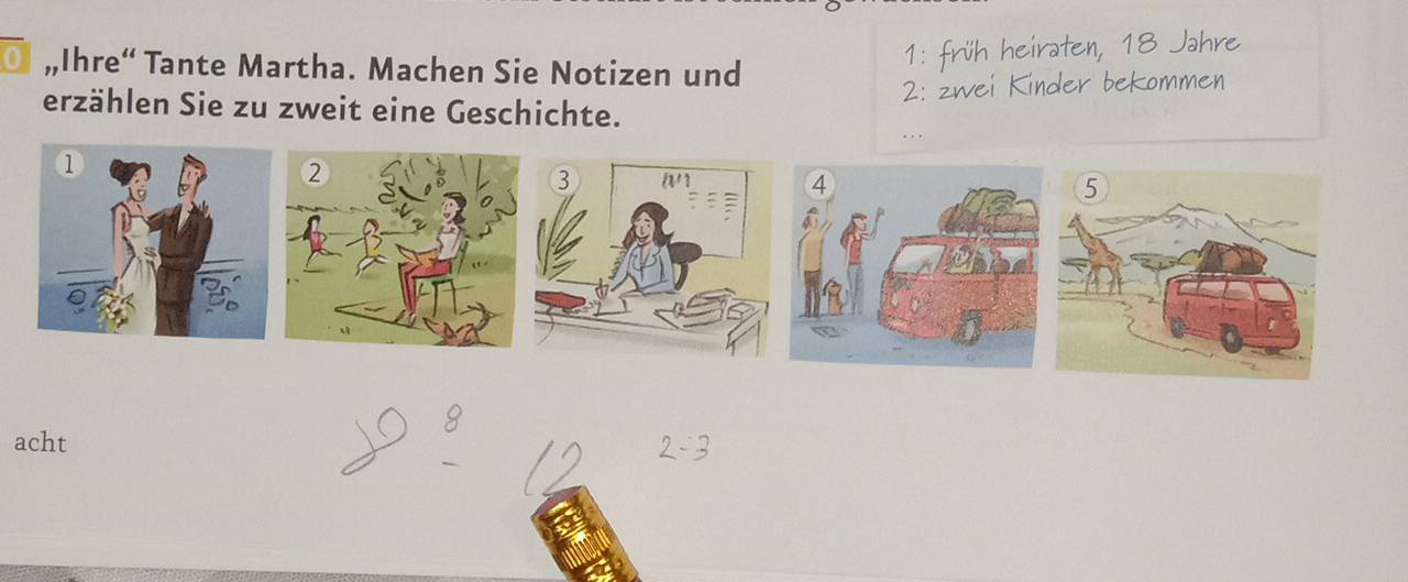 0 „Ihre“ Tante Martha. Machen Sie Notizen und 
1: früh heiraten, 18 Jahre 
2: zwei Kinder bekommen 
erzählen Sie zu zweit eine Geschichte. 
. . 
acht