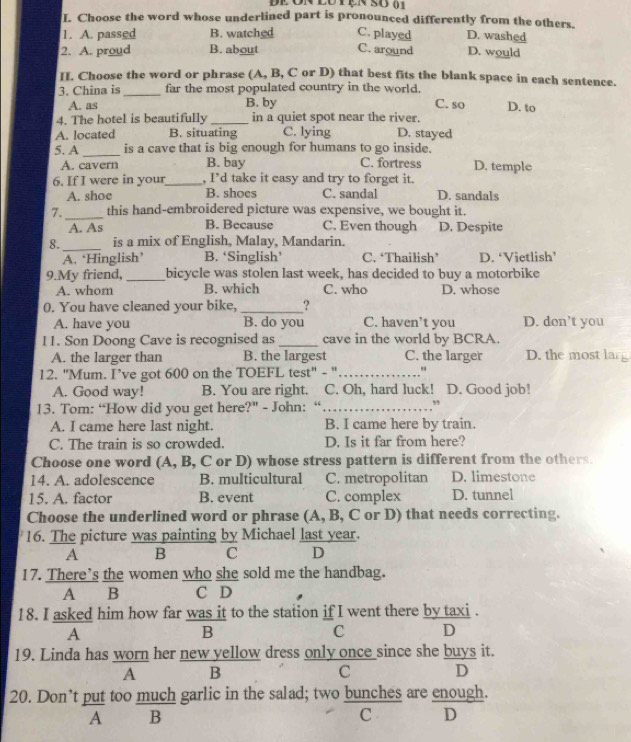 de on lutện so 01
I. Choose the word whose underlined part is pronounced differently from the others.
1. A. passed B. watched C. played D. washed
2. A. proud B. about C. around D. would
I. Choose the word or phrase (A, B, C or D) that best fits the blank space in each sentence.
3. China is_ far the most populated country in the world. C. so D. to
A. as B. by
4. The hotel is beautifully _in a quiet spot near the river.
A. located B. situating C. lying D. stayed
5. A _is a cave that is big enough for humans to go inside.
A. cavern B. bay C. fortress D. temple
6. If I were in your_ , I’d take it easy and try to forget it.
A. shoe B. shoes C. sandal D. sandals
7. _this hand-embroidered picture was expensive, we bought it.
A. As B. Because C. Even though D. Despite
_
8. is a mix of English, Malay, Mandarin.
A. ‘Hinglish’ B. ‘Singlish’ C. ‘Thailish’ D. ‘Vietlish’
9.My friend, _bicycle was stolen last week, has decided to buy a motorbike
A. whom B. which C. who D. whose
0. You have cleaned your bike, _?
A. have you B. do you C. haven’t you D. don’t you
I1. Son Doong Cave is recognised as_ cave in the world by BCRA.
A. the larger than B. the largest C. the larger D. the most lang
12. "Mum. I’ve got 600 on the TOEFL test" - "_
A. Good way! B. You are right. C. Oh, hard luck! D. Good job!
13. Tom: “How did you get here?" - John: “_ ,
A. I came here last night. B. I came here by train.
C. The train is so crowded. D. Is it far from here?
Choose one word (A, B, C or D) whose stress pattern is different from the others.
14. A. adolescence B. multicultural C. metropolitan D. limestone
15. A. factor B. event C. complex D. tunnel
Choose the underlined word or phrase (A, B, C or D) that needs correcting.
16. The picture was painting by Michael last year.
A B C D
17. There’s the women who she sold me the handbag.
A B C D
18. I asked him how far was it to the station if I went there by taxi .
A
B
C D
19. Linda has worn her new yellow dress only once since she buys it.
A B
C D
20. Don’t put too much garlic in the salad; two bunches are enough.
A B C D