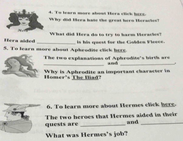 To learn more about Hera click here 
Why did Hera hate the great hero Heracles? 
What did Hera do to try to harm Heracles? 
Hera aided _is his quest for the Golden Fleece. 
5. To learn more about Aphrodite click here. 
The two explanations of Aphrodite’s birth are 
_and_ 
Why is Aphrodite an important character in 
Homer’s The Iliad? 
6. To learn more about Hermes click here. 
The two heroes that Hermes aided in their 
quests are _and_ 
What was Hermes’s job?