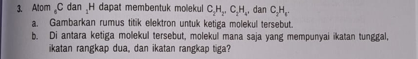 Atom 。 C dan _1rr H dapat membentuk molekul C_2H_2, C_2H_4 , dan C_2H_6. 
a. Gambarkan rumus titik elektron untuk ketiga molekul tersebut. 
b. Di antara ketiga molekul tersebut, molekul mana saja yang mempunyai ikatan tunggal, 
ikatan rangkap dua, dan ikatan rangkap tiga?