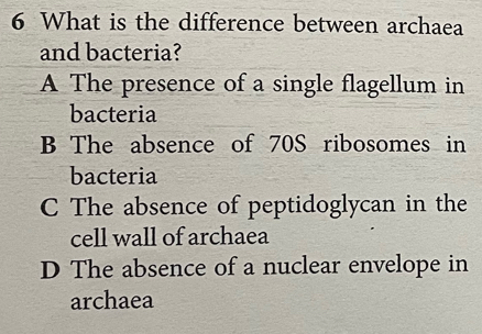 What is the difference between archaea
and bacteria?
A The presence of a single flagellum in
bacteria
B The absence of 70S ribosomes in
bacteria
C The absence of peptidoglycan in the
cell wall of archaea
D The absence of a nuclear envelope in
archaea