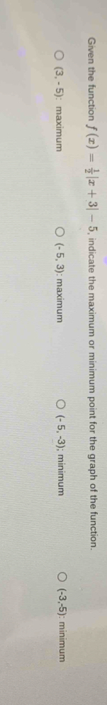 Given the function f(x)= 1/2 |x+3|-5 , indicate the maximum or minimum point for the graph of the function.
(3,-5) : maximum (-5,3) : maximum (-5,-3); minimum (-3,-5) : minimum
