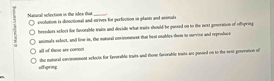 Natural selection is the idea that _.
evolution is directional and strives for perfection in plants and animals
breeders select for favorable traits and decide what traits should be passed on to the next generation of offspring
animals select, and live in, the natural environment that best enables them to survive and reproduce
all of these are correct
the natural environment selects for favorable traits and those favorable traits are passed on to the next generation of
offspring
es.