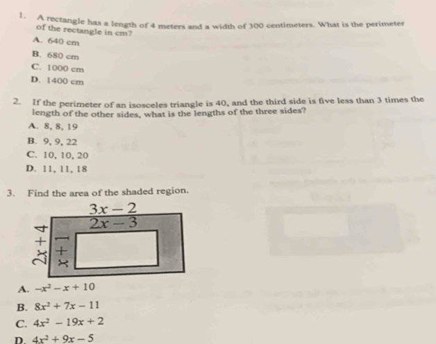 A rectangle has a length of 4 meters and a width of 300 centimeters. What is the perimeter
of the rectangle in cm?
A. 640 cm
B. 680 cm
C. 1000 cm
D. 1400 cm
2. If the perimeter of an isosceles triangle is 40, and the third side is five less than 3 times the
length of the other sides, what is the lengths of the three sides?
A. 8, 8, 19
B. 9, 9, 22
C. 10, 10, 20
D. 11, 11, 18
3. Find the area of the shaded region.
A. -x^2-x+10
B. 8x^2+7x-11
C. 4x^2-19x+2
D 4x^2+9x-5