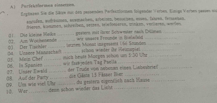 Perfektformen einsetzen. 
Ergänzen Sie die Särze mit den passenden Perfektformen folgender Verben. Einige Verben passen nie 
anrufen, aufräumen, ausmachen, arbeiten, besuchen, essen. fahren, fernsehen, 
frieren, kommen, schreiben, setzen, telefönieren, trinken, verlieren, werfen. 
01. Die kleine Heike _gestern mit ihrer Schwester nach Dülmen_ 
02. Am Wochenende _wir unsere Freunde in Bielefeld_ 
03. Der Tischler ………… letzten Monat insgesamt 166 Stunden_ 
04. Unsere Mannschaft _schon wieder ihr Heimspiel_ 
05. Mein Chef … mich heute Morgen schon um 5:30 Uhr_ 
06. In Spanien . wir fastjeden Tag Paella 
07. Unser Ewald der Trüde von nebenan einen Liebesbrief 
08. Auf der Party _e die Gäste 15 Fässer Bier_ 
09. Um wie viel Uhr _du gestern eigentlich nach Hause_ 
10. Wer _dean schon wieder das Licht_