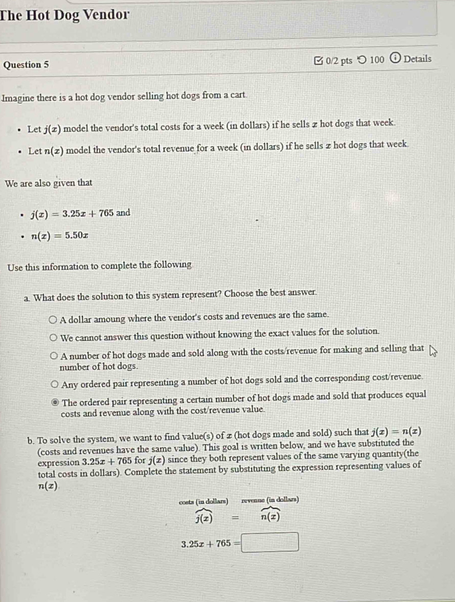 The Hot Dog Vendor
Question 5 0/2 pts つ 100 (i) Details
Imagine there is a hot dog vendor selling hot dogs from a cart
Let j(x) model the vendor's total costs for a week (in dollars) if he sells π hot dogs that week.
Let n(x) model the vendor's total revenue for a week (in dollars) if he sells z hot dogs that week.
We are also given that
j(x)=3.25x+765and
n(x)=5.50x
Use this information to complete the following
a. What does the solution to this system represent? Choose the best answer.
A dollar amoung where the vendor's costs and revenues are the same.
We cannot answer this question without knowing the exact values for the solution.
A number of hot dogs made and sold along with the costs/revenue for making and selling that
number of hot dogs.
Any ordered pair representing a number of hot dogs sold and the corresponding cost/revenue.
The ordered pair representing a certain number of hot dogs made and sold that produces equal
costs and revenue along with the cost/revenue value.
b. To solve the system, we want to find value(s) of z (hot dogs made and sold) such that j(x)=n(x)
(costs and revenues have the same value). This goal is written below, and we have substituted the
expression 3.25x+765 for j(x) since they both represent values of the same varying quantity(the
total costs in dollars). Complete the statement by substituting the expression representing values of
n(x)
costs (in dollars) revenne (in dollars)
widehat j(x)=widehat n(x)
3.25x+765=□