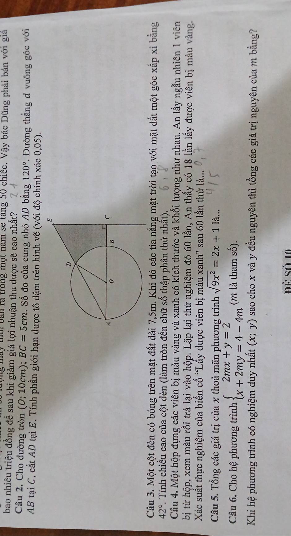 ộng máy thíh bản rã trong một năm sẽ tăng 50 chiếc. Vậy bác Dũng phải bán với gia
bao nhiêu triệu đồng để sau khi giảm giá lợi nhuận thu được sẽ cao nhất?
Câu 2. Cho đường tròn (0;10c :m); BC=5cm. Số đo của cung nhỏ AD bằng 120°. Đường thẳng d vuông góc với
AB tại C, cắt AD tại E. Tính phần giới hạn được tô đậm trên hình vẽ (với độ chính xác 0,05).
Câu 3. Một cột đèn có bóng trên mặt đất dài 7,5m. Khi đó các tia nắng mặt trời tạo với mặt đất một góc xấp xỉ bằng
42°. Tính chiều cao của cột đèn (làm tròn đến chữ số thập phân thứ nhất).
Câu 4. Một hộp đựng các viên bị màu vàng và xanh có kích thước và khối lượng như nhau. An lấy ngẫu nhiên 1 viên
bị từ hộp, xem màu rồi trả lại vào hộp. Lặp lại thử nghiệm đó 60 lần, An thấy có 18 lần lấy được viên bị màu vàng.
Xác suất thực nghiệm của biến cố “Lấy được viên bị màu xanh'' sau 60 lần thử là...
Câu 5. Tổng các giá trị của x thoả mãn phương trình sqrt(9x^2)=2x+11a...
Câu 6. Cho hệ phương trình beginarrayl 2mx+y=2 x+2my=4-4mendarray. (m là tham số).
Khi hệ phương trình có nghiệm duy nhất (x;y) sao cho x và y đều nguyên thì tổng các giá trị nguyên của m bằng?
Đề Số 10
