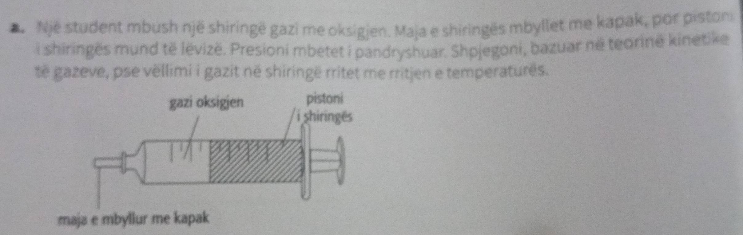 Nje student mbush një shiringë gazi me oksigjen. Maja e shiringës mbyllet me kapak, por piston 
i shiringës mund të lëvizë. Presioni mbetet i pandryshuar. Shpjegoni, bazuar né teorinë kinetike 
të gazeve, pse vëllimi i gazit në shiringë rritet me rritjen e temperaturês.