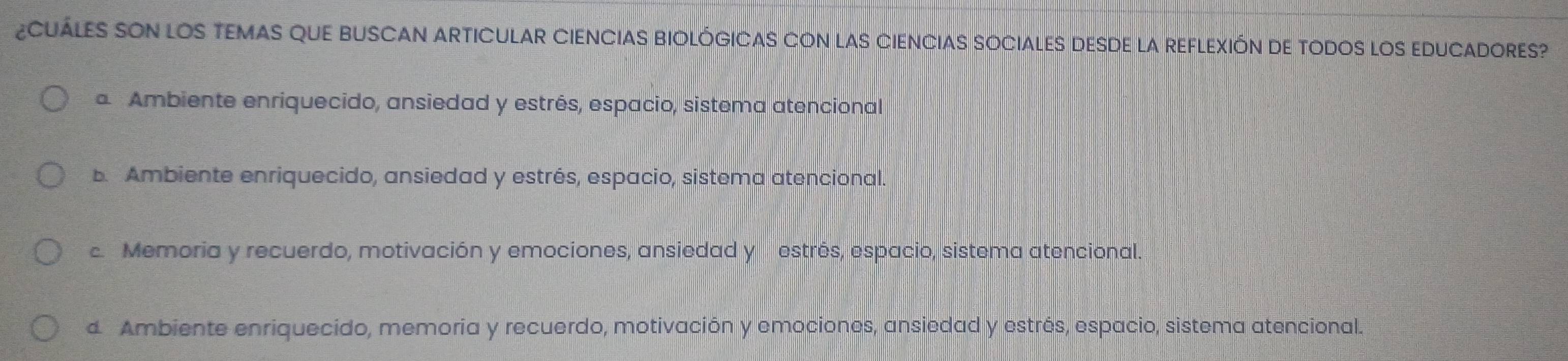 ¿CUÁLES SON LOS TEMAS QUE BUSCAN ARTICULAR CIENCIAS BIOLÓGICAS CON LAS CIENCIAS SOCIALES DESDE LA REFLEXIÓN DE TODOS LOS EDUCADORES?
Ambiente enriquecido, ansiedad y estrés, espacio, sistema atencional
b. Ambiente enriquecido, ansiedad y estrés, espacio, sistema atencional.
c. Memoria y recuerdo, motivación y emociones, ansiedad y estrés, espacio, sistema atencional.
d Ambiente enriquecido, memoria y recuerdo, motivación y emociones, ansiedad y estrés, espacio, sistema atencional.