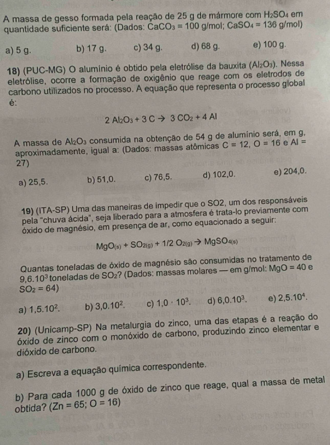 A massa de gesso formada pela reação de 25 g de mármore com H_2SO_4 em
quantidade suficiente será: (Dados: CaCO_3=100g/m ol; CaSO_4=136g/mol)
a) 5 g. b) 17 g. c) 34 g. d) 68 g. e) 100 g.
18) (PUC-MG) O alumínio é obtido pela eletrólise da bauxita (Al_2O_3) , Nessa
eletrólise, ocorre a formação de oxigênio que reage com os eletrodos de
carbono utilizados no processo. A equação que representa o processo global
é:
2Al_2O_3+3Cto 3CO_2+4Al
A massa de Al_2O_3 consumida na obtenção de 54 g de alumínio será, em g,
aproximadamente, igual a: (Dados: massas atômicas C=12,O=16 e AI=
27)
a) 25,5. b) 51,0. c) 76,5. d) 102,0. e) 204,0.
19) (ITA-SP) Uma das maneiras de impedir que o SO2, um dos responsáveis
pela "chuva ácida", seja liberado para a atmosfera é trata-lo previamente com
óxido de magnésio, em presença de ar, como equacionado a seguir:
MgO_(s)+SO_2(g)+1/2O_2(g)to MgSO_4(s)
Quantas toneladas de óxido de magnésio são consumidas no tratamento de
9,6.10^3 toneladas de SO_2 ? (Dados: massas molares — em g/mol: MgO=40 e
SO_2=64)
a) 1,5.10^2. b) 3,0.10^2. c) 1,0· 10^3. d) 6,0.10^3. e) 2,5.10^4.
20) (Unicamp-SP) Na metalurgia do zinco, uma das etapas é a reação do
óxido de zinco com o monóxido de carbono, produzindo zinco elementar e
dióxido de carbono.
a) Escreva a equação química correspondente.
b) Para cada 1000 g de óxido de zinco que reage, qual a massa de metal
obtida? (Zn=65;O=16)