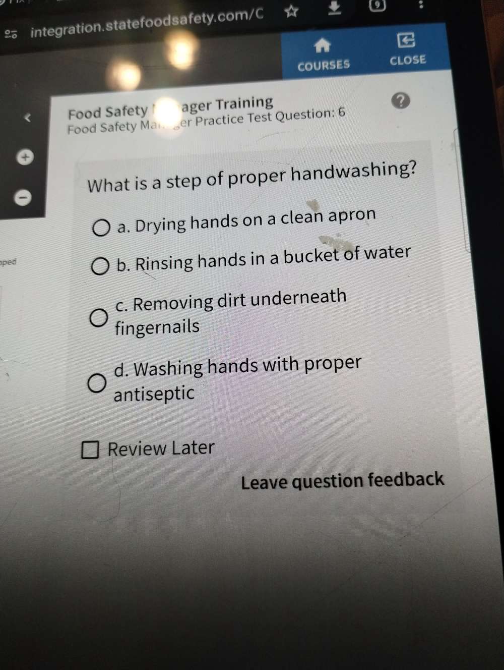 £ integration.statefoodsafety.com/C
COURSES ClosE
Food Safety ager Training
2
Food Safety Man er Practice Test Question: 6
What is a step of proper handwashing?
a. Drying hands on a clean apron
ped
b. Rinsing hands in a bucket of water
c. Removing dirt underneath
fingernails
d. Washing hands with proper
antiseptic
Review Later
Leave question feedback