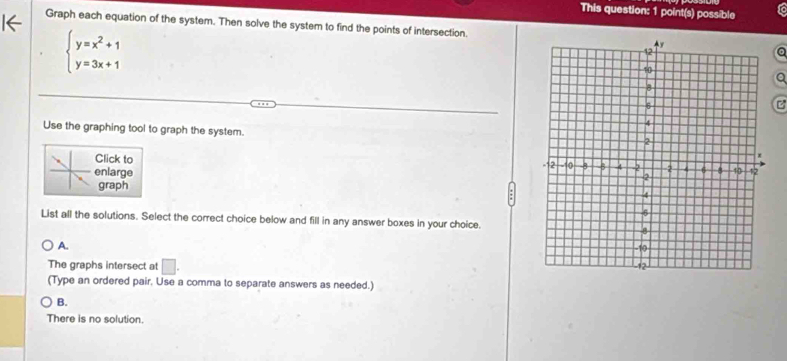 This question: 1 point(s) possible to
Graph each equation of the system. Then solve the system to find the points of intersection.
beginarrayl y=x^2+1 y=3x+1endarray.
a
Q
Use the graphing tool to graph the system.
Click to
enlarge 
graph
List all the solutions. Select the correct choice below and fill in any answer boxes in your choice.
A.
The graphs intersect at □. 
(Type an ordered pair, Use a comma to separate answers as needed.)
B.
There is no solution.