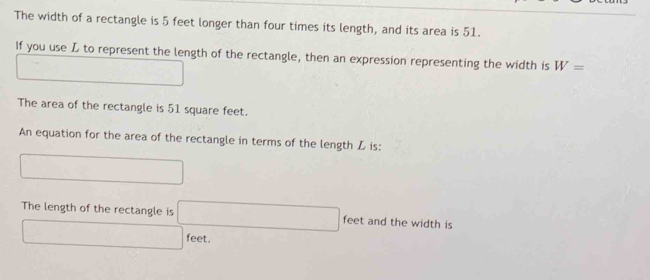 The width of a rectangle is 5 feet longer than four times its length, and its area is 51. 
If you use L to represent the length of the rectangle, then an expression representing the width is W=
□ 
The area of the rectangle is 51 square feet. 
An equation for the area of the rectangle in terms of the length L is: 
□ 
The length of the rectangle is □ feet and the width is
□ feet.