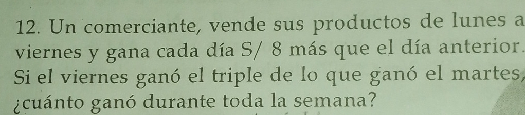 Un comerciante, vende sus productos de lunes a 
viernes y gana cada día S/ 8 más que el día anterior. 
Si el viernes ganó el triple de lo que ganó el martes, 
¿cuánto ganó durante toda la semana?