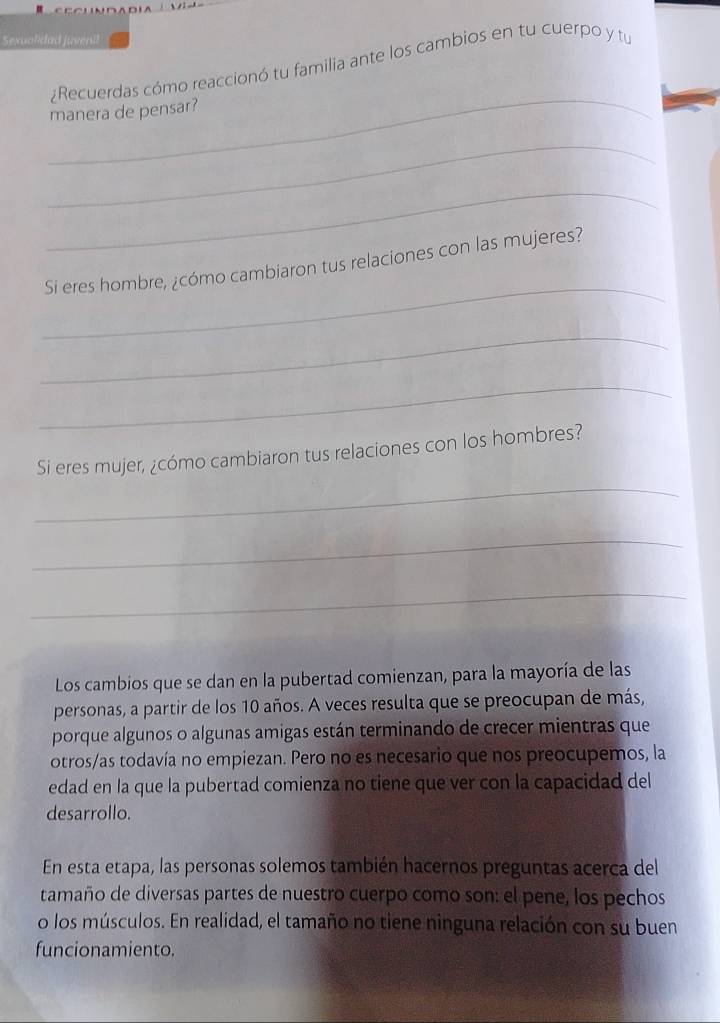 Sexualidad juvenil 
¿Recuerdas cómo reaccionó tu familia ante los cambios en tu cuerpo y tu 
_ 
manera de pensar? 
_ 
_ 
_ 
Si eres hombre, ¿cómo cambiaron tus relaciones con las mujeres? 
_ 
_ 
Si eres mujer, ¿cómo cambiaron tus relaciones con los hombres? 
_ 
_ 
_ 
Los cambios que se dan en la pubertad comienzan, para la mayoría de las 
personas, a partir de los 10 años. A veces resulta que se preocupan de más, 
porque algunos o algunas amigas están terminando de crecer mientras que 
otros/as todavía no empiezan. Pero no es necesario que nos preocupemos, la 
edad en la que la pubertad comienza no tiene que ver con la capacidad del 
desarrollo. 
En esta etapa, las personas solemos también hacernos preguntas acerca del 
tamaño de diversas partes de nuestro cuerpo como son: el pene, los pechos 
o los músculos. En realidad, el tamaño no tiene ninguna relación con su buen 
funcionamiento.