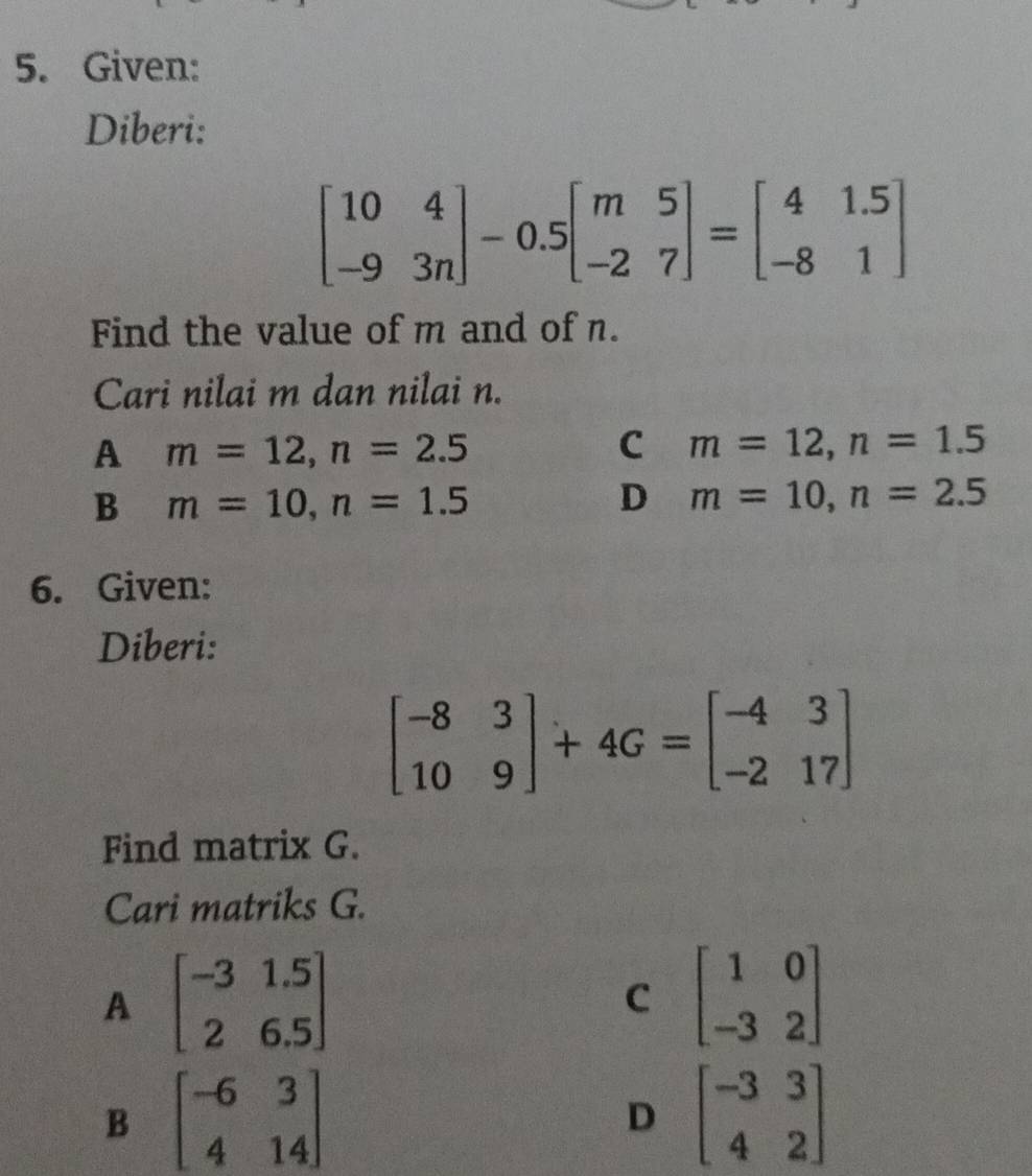 Given:
Diberi:
beginbmatrix 10&4 -9&3nendbmatrix -0.5beginbmatrix m&5 -2&7endbmatrix =beginbmatrix 4&1.5 -8&1endbmatrix
Find the value of m and of n.
Cari nilai m dan nilai n.
A m=12, n=2.5
C m=12, n=1.5
B m=10, n=1.5
D m=10, n=2.5
6. Given:
Diberi:
beginbmatrix -8&3 10&9endbmatrix +4G=beginbmatrix -4&3 -2&17endbmatrix
Find matrix G.
Cari matriks G.
A beginbmatrix -3&1.5 2&6.5endbmatrix
C beginbmatrix 1&0 -3&2endbmatrix
B beginbmatrix -6&3 4&14endbmatrix
D beginbmatrix -3&3 4&2endbmatrix