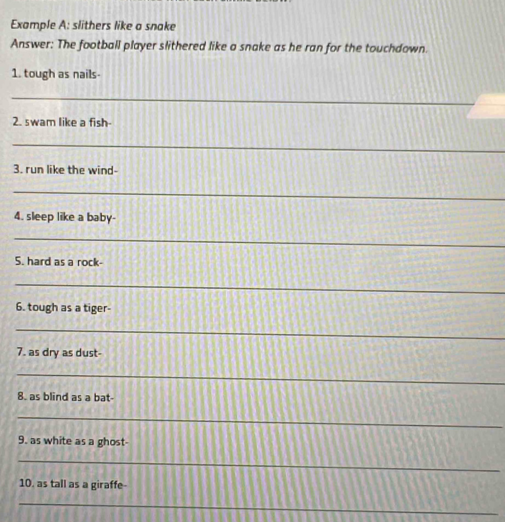 Example A: slithers like a snake 
Answer: The football player slithered like a snake as he ran for the touchdown. 
1. tough as nails- 
_ 
2. swam like a fish- 
_ 
3. run like the wind- 
_ 
_ 
4. sleep like a baby- 
_ 
S. hard as a rock- 
_ 
6. tough as a tiger- 
_ 
_ 
7. as dry as dust- 
_ 
8. as blind as a bat- 
_ 
9. as white as a ghost- 
_ 
10. as tall as a giraffe- 
_