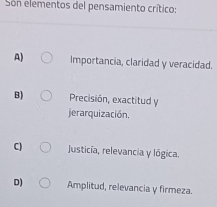 Son elementos del pensamiento crítico:
A) Importancia, claridad y veracidad.
B) Precisión, exactitud y
jerarquización.
C) Justicía, relevancia y lógica.
D) Amplitud, relevancia y firmeza.