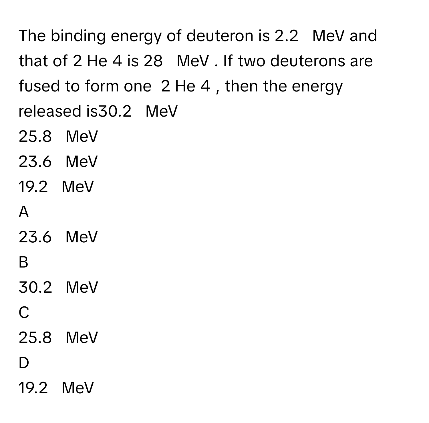 The binding energy of deuteron      is 2.2     MeV      and that of    2    He   4        is 28     MeV     . If two deuterons are fused to form one    2    He   4       , then the energy released is30.2     MeV     
25.8     MeV     
23.6     MeV     
19.2     MeV     

A  
23.6     MeV      


B  
30.2     MeV      


C  
25.8     MeV      


D  
19.2     MeV