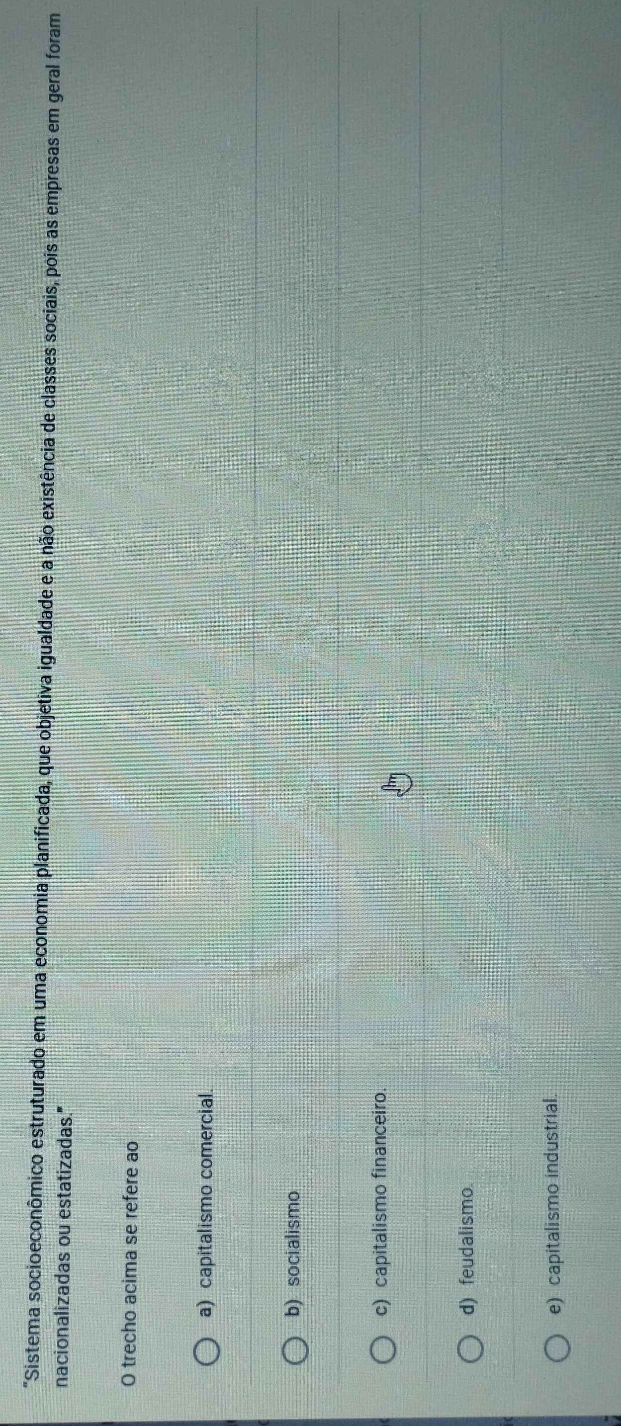 "Sistema socioeconômico estruturado em uma economia planificada, que objetiva igualdade e a não existência de classes sociais, pois as empresas em geral foram
nacionalizadas ou estatizadas."
O trecho acima se refere ao
a) capitalismo comercial.
b) socialismo
c) capitalismo financeiro.
d) feudalismo.
e) capitalismo industrial.