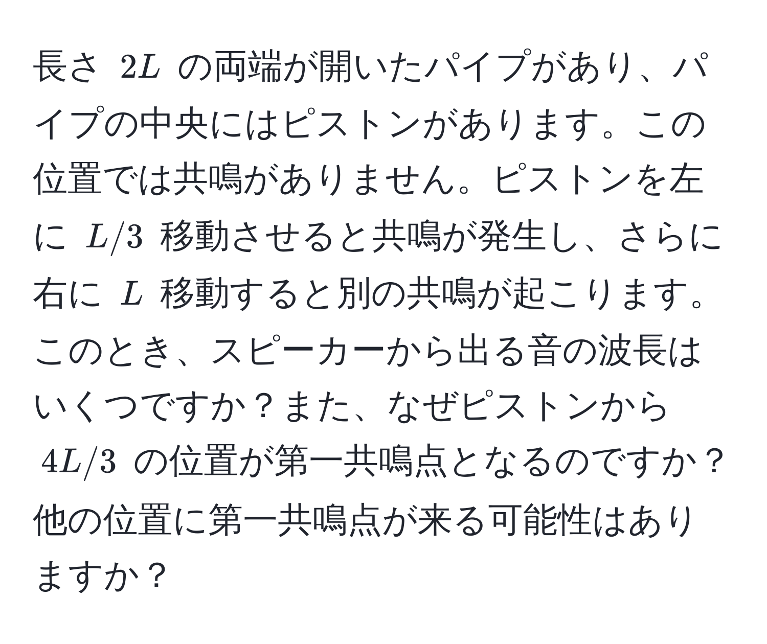 長さ $2L$ の両端が開いたパイプがあり、パイプの中央にはピストンがあります。この位置では共鳴がありません。ピストンを左に $L/3$ 移動させると共鳴が発生し、さらに右に $L$ 移動すると別の共鳴が起こります。このとき、スピーカーから出る音の波長はいくつですか？また、なぜピストンから $4L/3$ の位置が第一共鳴点となるのですか？他の位置に第一共鳴点が来る可能性はありますか？