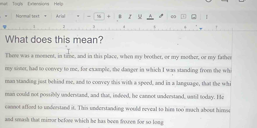 mat Toqls Extensions Help
Normal text Arial - 16 + B Z U A - +
1 2 3 4 5 6 7
What does this mean?
There was a moment, in time, and in this place, when my brother, or my mother, or my father
my sister, had to convey to me, for example, the danger in which I was standing from the whi
man standing just behind me, and to convey this with a speed, and in a language, that the whi
man could not possibly understand, and that, indeed, he cannot understand, until today. He
cannot afford to understand it. This understanding would reveal to him too much about himse
and smash that mirror before which he has been frozen for so long