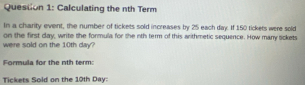 Calculating the nth Term 
In a charity event, the number of tickets sold increases by 25 each day. If 150 tickets were sold 
on the first day, write the formula for the nth term of this arithmetic sequence. How many tickets 
were sold on the 10th day? 
Formula for the nth term: 
Tickets Sold on the 10th Day :