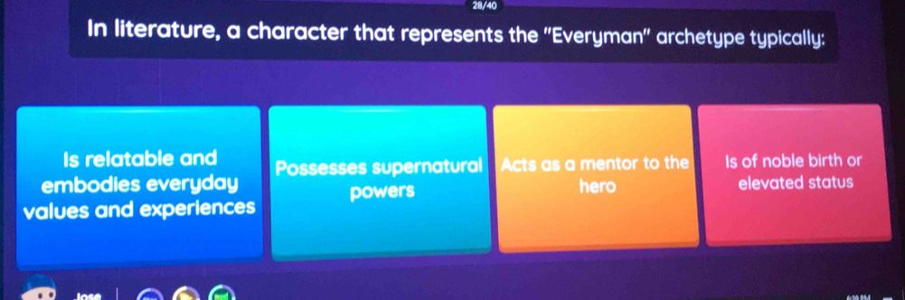 28/40
In literature, a character that represents the ''Everyman'' archetype typically:
Is relatable and
embodies everyday Possesses supernatural Acts as a mentor to the Is of noble birth or
values and experiences powers
hero elevated status