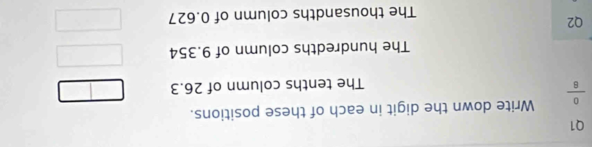  0/8  Write down the digit in each of these positions. 
The tenths column of 26.3
The hundredths column of 9.354
Q2 
The thousandths column of 0.627