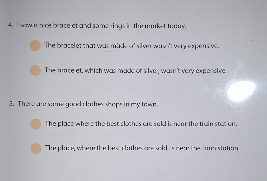 saw a nice bracelet and some rings in the market today.
The bracelet that was made of silver wasn’t very expensive.
The bracelet, which was made of silver, wasn’t very expensive.
5. There are some good clothes shops in my town.
The place where the best clothes are sold is near the train station.
The place, where the best clothes are sold, is near the train station.