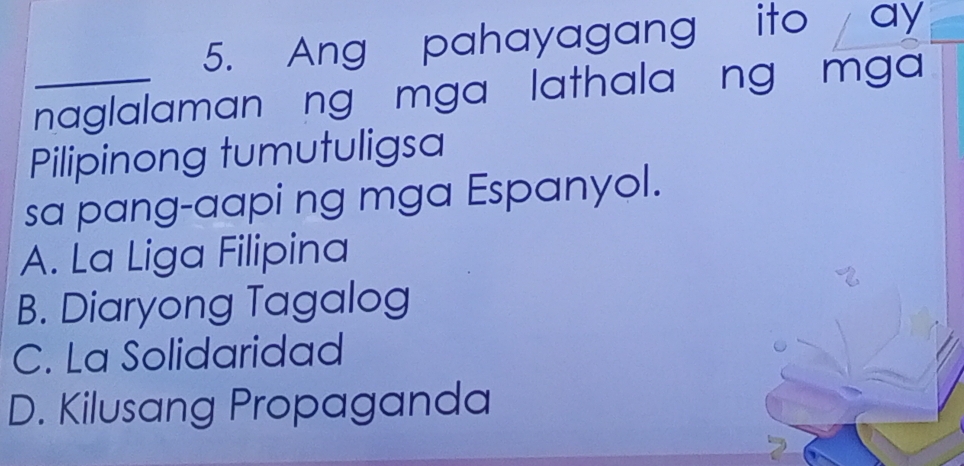 Ang pahayagang ito ay
_naglalaman ng mga lathala ng mga
Pilipinong tumutuligsa
sa pang-aapi ng mga Espanyol.
A. La Liga Filipina
B. Diaryong Tagalog
C. La Solidaridad
D. Kilusang Propaganda