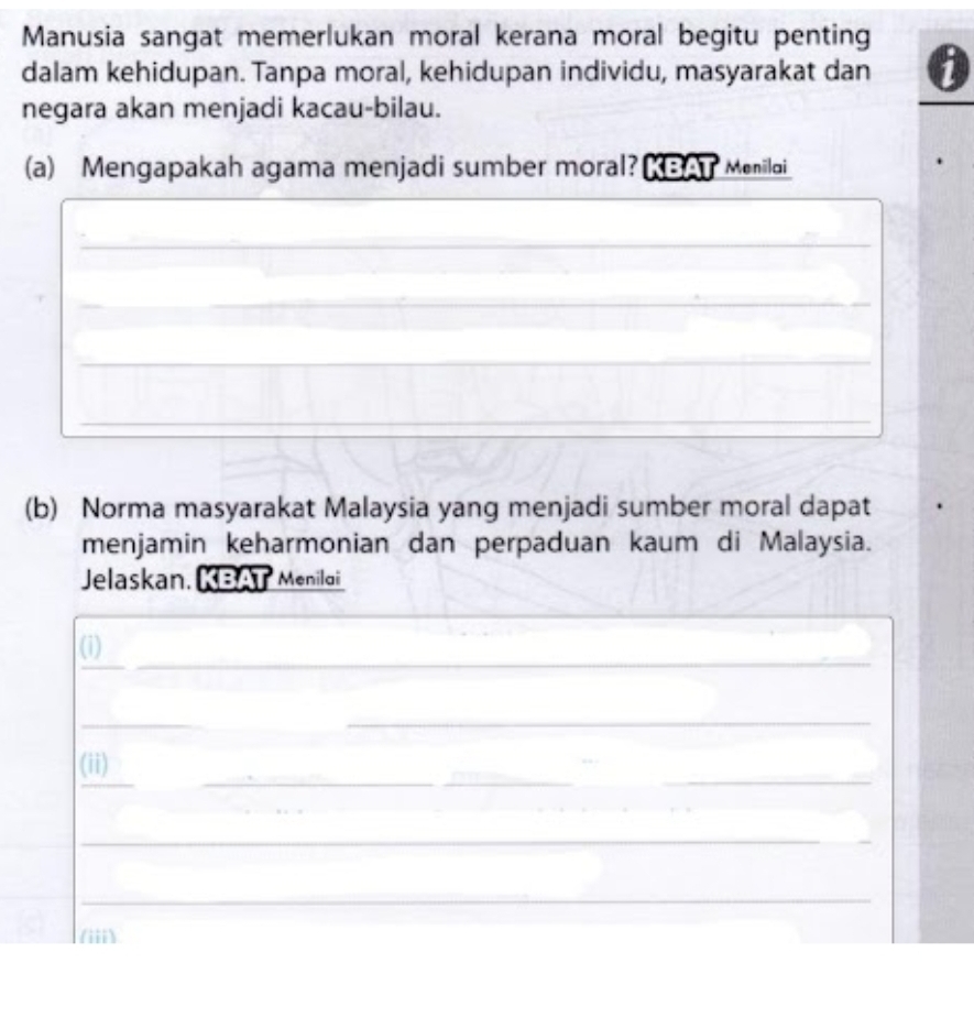 Manusia sangat memerlukan moral kerana moral begitu penting 
dalam kehidupan. Tanpa moral, kehidupan individu, masyarakat dan 
negara akan menjadi kacau-bilau. 
(a) Mengapakah agama menjadi sumber moral? KBAT Meniloi_ 
_ 
_ 
_ 
_ 
(b) Norma masyarakat Malaysia yang menjadi sumber moral dapat 
menjamin keharmonian dan perpaduan kaum di Malaysia. 
Jelaskan, KBAT Menilai 
_ 
_ 
(i) 
_ 
_ 
_ 
_ 
_ 
_ 
(ii) 
_ 
_ 
(iii