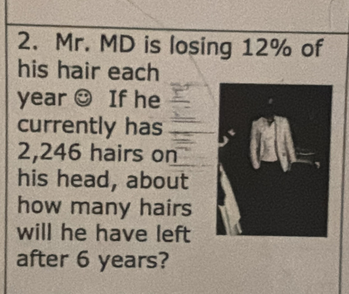 Mr. MD is losing 12% of 
his hair each
year ☺ If he 
currently has
2,246 hairs on 
his head, about 
how many hairs 
will he have left 
after 6 years?