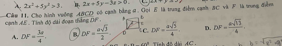 A. 2x^2+5y^2>3. B. 2x+5y-3z>0. C. 2x+y≤ 3
Câu 11. Cho hình vuông ABCD có cạnh bằng α. Gọi E là trung điểm cạnh BC và F là trung điểm
cạnh AE. Tính độ dài đoạn thắng DF. A B
E
A. DF= 3a/4 . B. DF= asqrt(3)/2 . D C. DF= asqrt(5)/4 . D. DF= asqrt(13)/4 ..D-60° Tính đô dài AC.