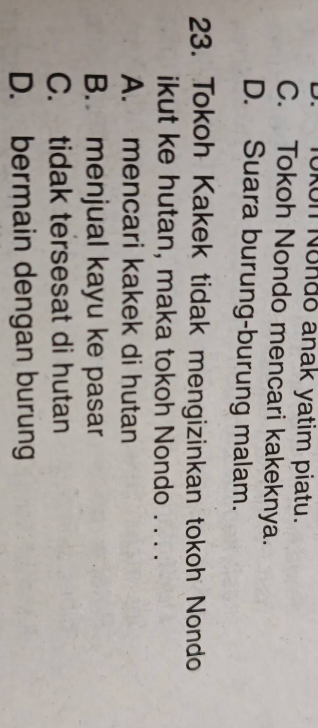 Tokon Nondō anak yatim piatu.
C. Tokoh Nondo mencari kakeknya.
D. Suara burung-burung malam.
23. Tokoh Kakek tidak mengizinkan tokoh Nondo
ikut ke hutan, maka tokoh Nondo . . . .
A. mencari kakek di hutan
B. menjual kayu ke pasar
C. tidak tersesat di hutan
D. bermain dengan burung