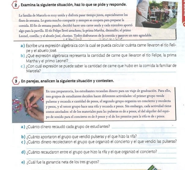 Examina la siguiente situación, haz lo que se pide y responde.
La familia de Marcela es muy unida y disfruta pasar tiempo junta, especialmente los
fines de semana. Le gusta mucho compartir y siempre se coopera para preparar la
comida. El fin de semana pasado, decidió hacer una carne asada y cada miembro aportó
algo para la parrilla. El tío Felipe llevó arrachera; la prima Martha, diezmillo; el primo
Leonel, costilla; y el abuelo José, chorizo. Todos disfrutaron de la comida y pasaron un rato agradable.
a ) Escribe una expresión algebraica con la cual se pueda calcular cuánta carne llevaron el tío Feli-
pe y el abuelo José._
b) ¿Qué expresión algebraica representa la cantidad de carne que llevaron el tío Felipe, la prima
Martha y el primo Leonel?_
c ) ¿Con cuál expresión se puede saber la cantidad de carne que hubo en la comida la familiar de
Marcela?_
3  En parejas, analicen la siguiente situación y contesten.
En una preparatoria, los estudiantes recaudan dinero para un viaje de graduación. Para ello,
tres grupos de estudiantes deciden hacer diferentes actividades: el primer grupo vende
pulseras y recauda x cantidad de pesos, el segundo grupo organiza un concierto y recolecta
y pesos, y el tercer grupo hace una rifa y recauda z pesos. Sin embargo, cada actividad tiene
costos asociados: el de los materiales para las pulseras es de a pesos, el del alquiler del equi-
po de sonido para el concierto es de á pesos y el de los premios para la rifa es de c pesos.
a ) ¿Cuánto dinero recaudó cada grupo de estudiantes?_
_
b) ¿Cuánto aportaron el grupo que vendió pulseras y el que hizo la rifa?_
c ) ¿Cuánto dinero recolectaron el grupo que organizó el concierto y el que vendió las pulseras?
_
_
d) ¿Cuánto recaudaron entre el grupo que hizo la rifa y el que organizó el concierto?_
_
e) ¿Cuál fue la ganancia neta de los tres grupos?_