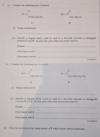 2 . (a) Consider the following pair of isomers. 
H-C_0^((0CH_0CH_1)CH_2)CH_1 HO=C_CH_2CH_2CH_3
C
D 
(i) Name compound C. 
_ 
(ii) Identify a reagent which could be used in a test-tube reaction to distinguish 
between C and D. In each case, state what you would observe. 
Reagent_ 
Observation with C _ 
Observation with D _ 
(4 ewarks) 
(b) Consider the following pair of isomers
H_1C-C_CH_2CH_2CH_1 H-C_CH_2CH_2CH_2CH_3
E
F
(i) Name compound E. 
_ 
(ii) Identify a reagent which could be used in a test-tube reaction to distinguish 
between E and F. In each case, state what you would observe. 
Reagent_ 
Observation with E _ 
Observation with F _ 
(4 marks) 
(c) Draw the structure of the chain isomer of F which shows optical isomerism.