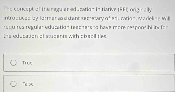 The concept of the regular education initiative (REI) originally
introduced by former assistant secretary of education, Madeline Will,
requires regular education teachers to have more responsibility for
the education of students with disabilities.
True
False