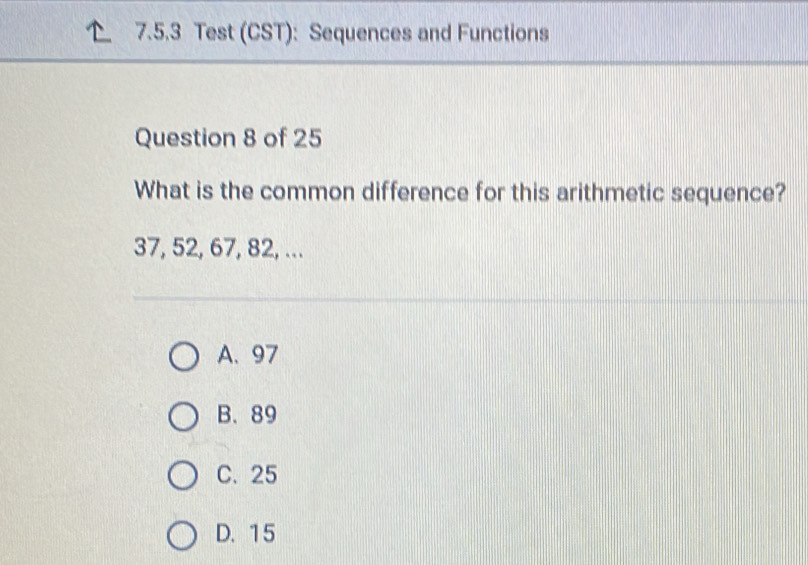 Test (CST): Sequences and Functions
Question 8 of 25
What is the common difference for this arithmetic sequence?
37, 52, 67, 82, ...
A. 97
B. 89
C. 25
D. 15