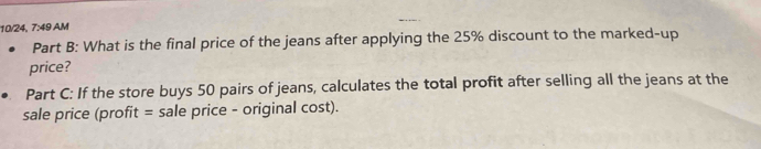 10/24, 7:49 AM 
Part B: What is the final price of the jeans after applying the 25% discount to the marked-up 
price? 
Part C: If the store buys 50 pairs of jeans, calculates the total profit after selling all the jeans at the 
sale price (profit = sale price - original cost).