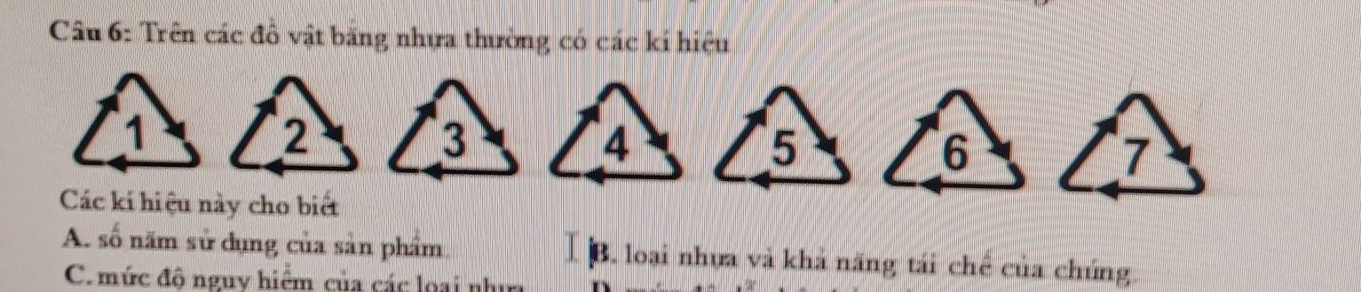 Trên các đô vật băng nhựa thường có các kí hiệu 
Các kí hiệu này cho biết 
A. số năm sử dụng của sản phẩm B. loại nhựa và khả năng tái chế của chúng 
C. mức độ nguy hiệm của các loại như