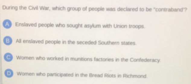 During the Civil War, which group of people was declared to be 'contraband'?
A Enslaved people who sought asylum with Union troops.
B All enslaved people in the seceded Southern states.
) Women who worked in munitions factories in the Confederacy.
Women who participated in the Bread Riots in Richmond.